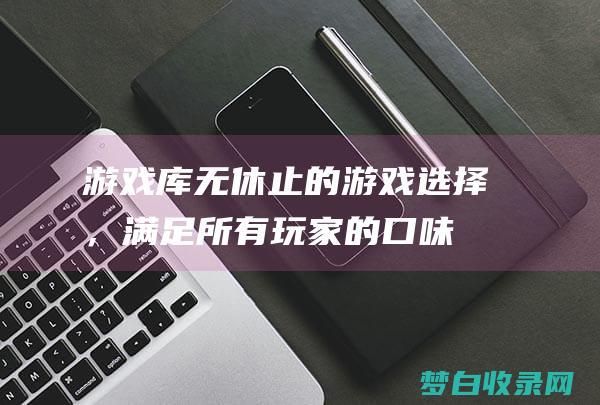 游戏库：无休止的游戏选择，满足所有玩家的口味 (无休无尽什么意思)