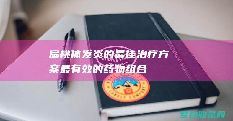 扁桃体发炎的最佳治疗方案：最有效的药物组合 (扁桃体发炎的图片)