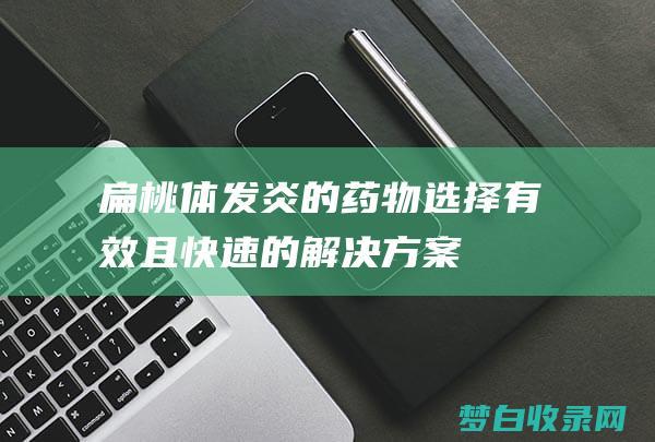 扁桃体发炎的药物选择：有效且快速的解决方案 (扁桃体发炎的图片)