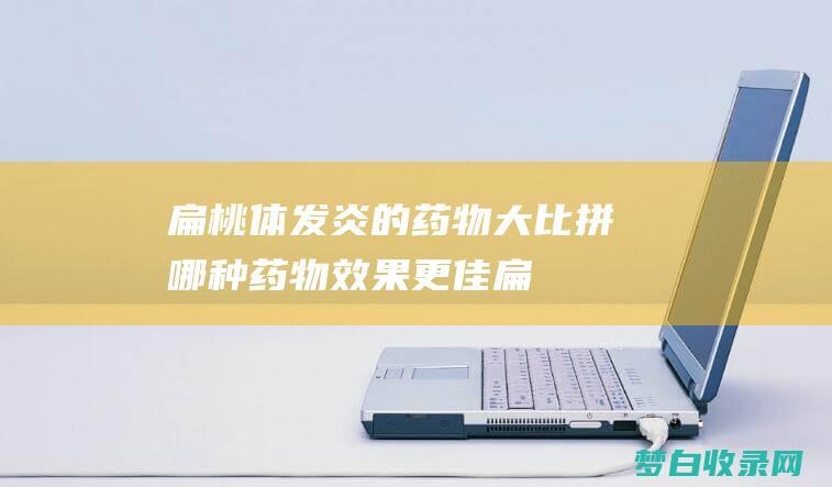 扁桃体发炎的药物大比拼：哪种药物效果更佳 (扁桃体发炎的图片)