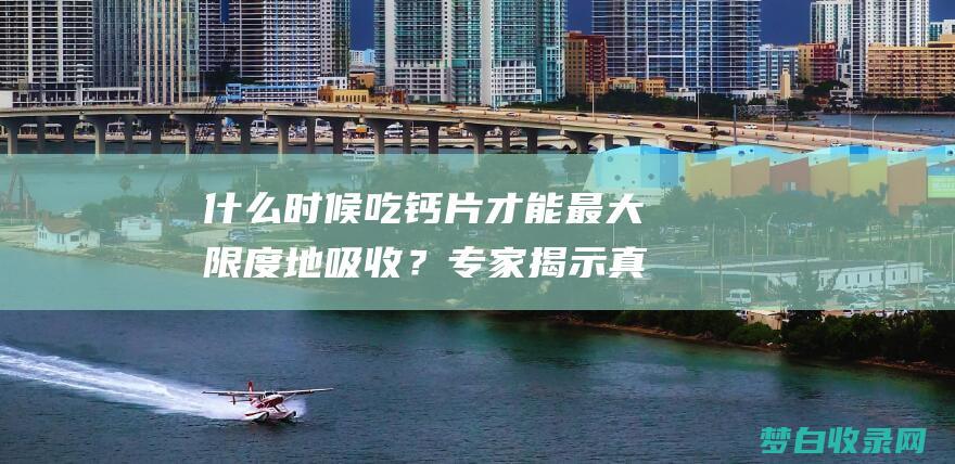 什么时候吃钙片才能最大限度地吸收？专家揭示真相 (什么时候吃钙片效果最好)