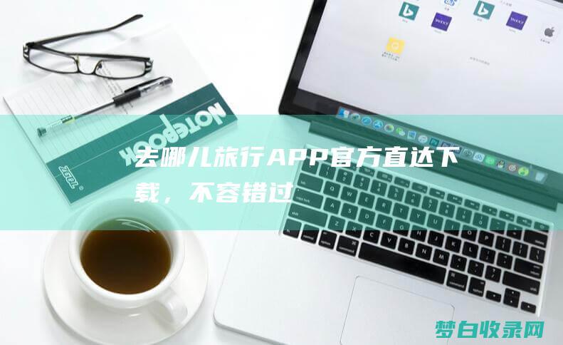 去哪儿旅行APP：官方直达下载，不容错过！ (去哪儿旅行app)