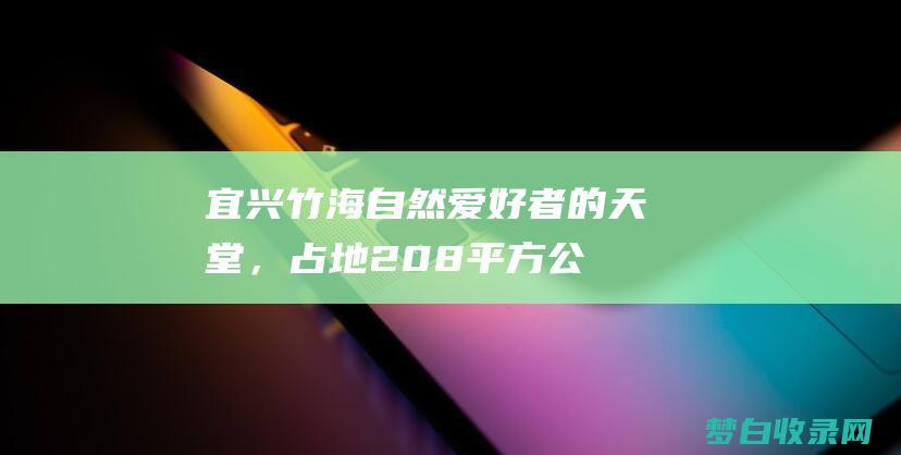 宜兴竹海：自然爱好者的天堂，占地208平方公里，拥有令人惊叹的竹海景观 (宜兴竹海自驾游攻略)