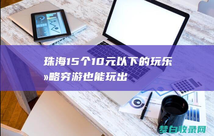 珠海15个10元以下的玩乐攻略：穷游也能玩出花样 (珠海15个镇)