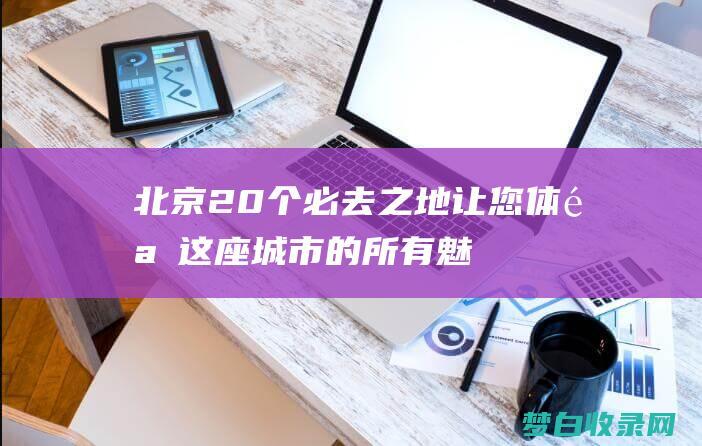 北京20个必去之地：让您体验这座城市的所有魅力 (北京20个必去的景点)