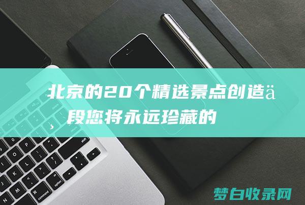 北京的20个精选景点：创造一段您将永远珍藏的旅程 (北京有哪些名称?)