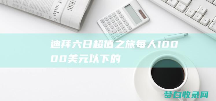 迪拜六日超值之旅：每人 10,000 美元以下的难忘体验 (迪拜六日超值活动)