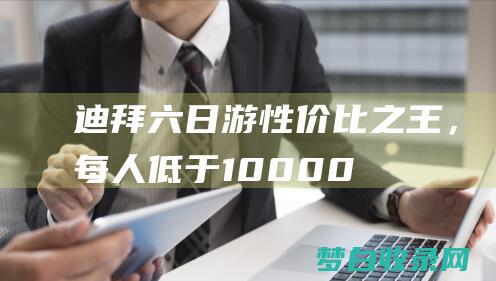 迪拜六日游：性价比之王，每人低于 10,000 美元 (迪拜六日游一般多少钱老年团)