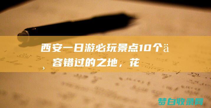 西安一日游必玩景点：10个不容错过的之地，花费不到10元，好评率高达98% (西安一日游必去景点)