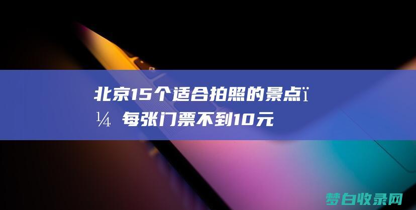 北京15个适合拍照的景点，每张门票不到10元，留下难忘回忆 (北京15个适合带孩子去玩的地方)