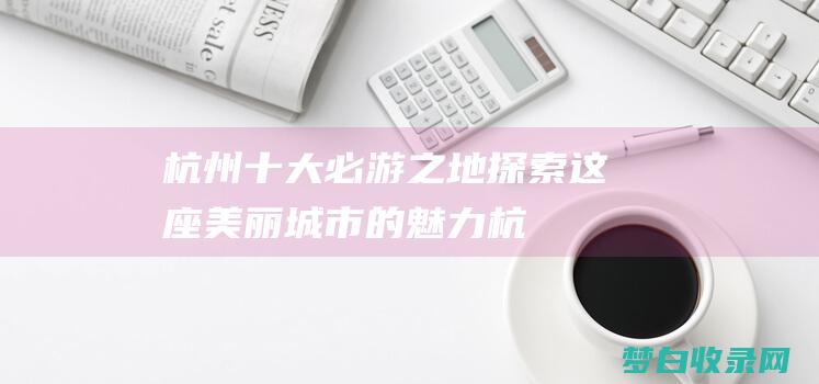 杭州十大必游之地：探索这座美丽城市的魅力 (杭州十大必游景点)