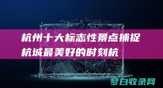 杭州十大标志性景点：捕捉杭城最美好的时刻 (杭州十大标志性建筑物)