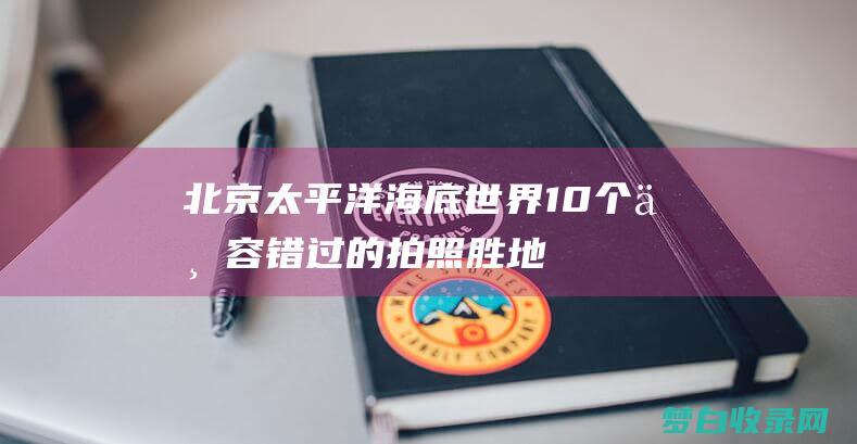 北京太平洋海底世界：10个不容错过的拍照胜地，为你留住海洋的精彩瞬间 (北京太平洋海底世界门票)