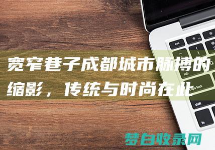 宽窄巷子：成都城市脉搏的缩影，传统与时尚在此交汇 (宽窄巷子成都的景点介绍)