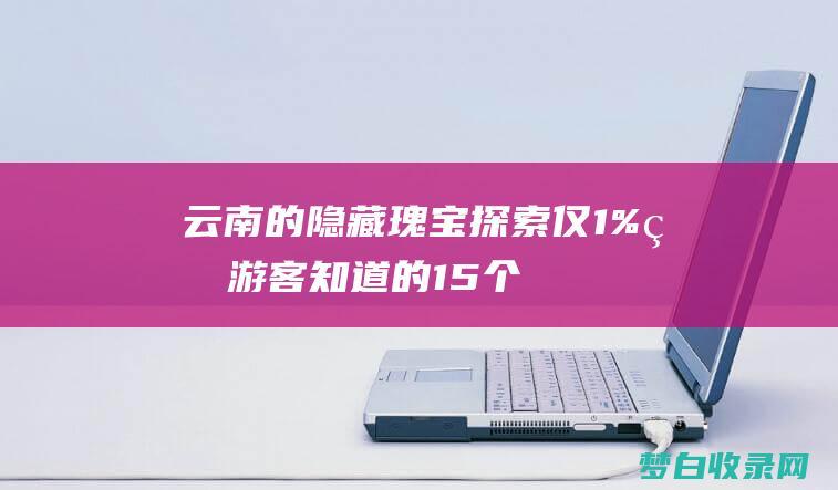 云南的隐藏瑰宝：探索仅 1% 的游客知道的 15 个令人惊叹的地点 (云南的玫瑰)