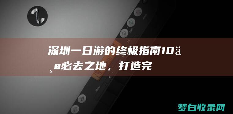 深圳一日游的终极指南：10个必去之地，打造完美旅程 (深圳一日游的作文)