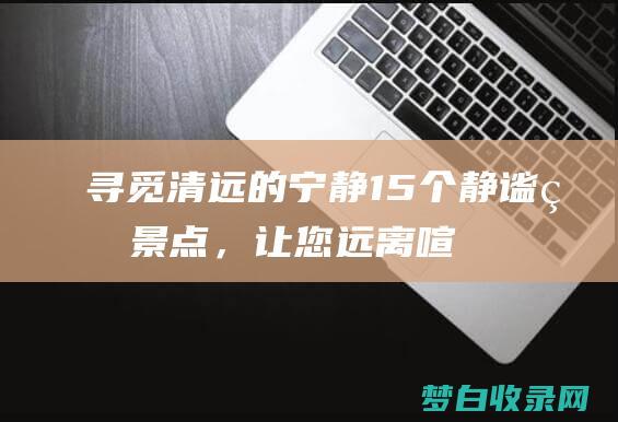 寻觅清远的宁静15个静谧的景点，让您远离喧