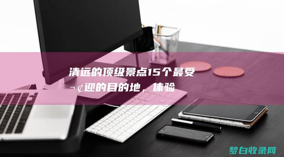 清远的顶级景点：15个最受欢迎的目的地，体验其多样化的魅力 (清远的顶级景点有哪些)