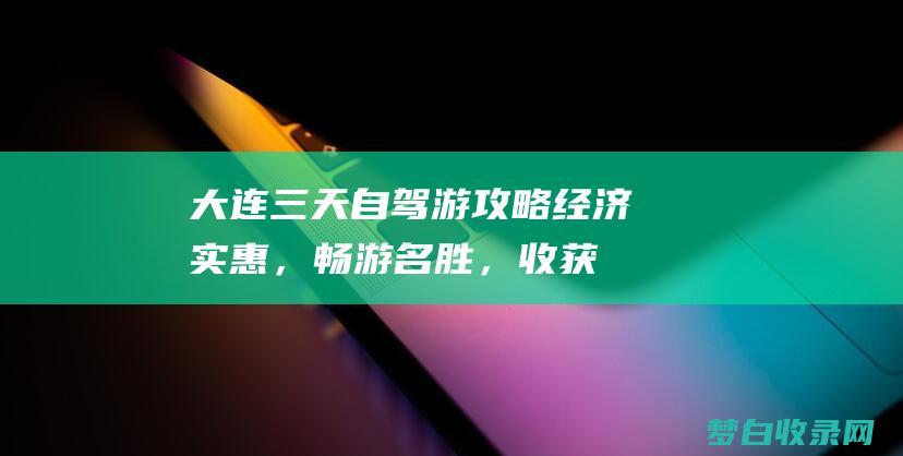 大连三天自驾游攻略：经济实惠，畅游名胜，收获回忆 (大连三天自驾游)