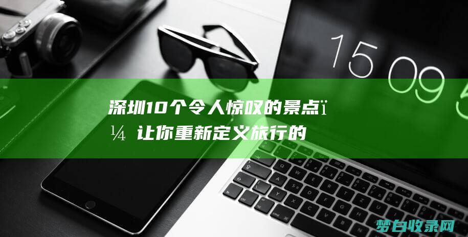 深圳10个令人惊叹的景点，让你重新定义旅行的意义 (深圳10区)