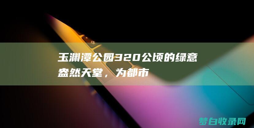 玉渊潭公园：320 公顷的绿意盎然天堂，为都市人提供宁静的绿洲 (玉渊潭公园门票价格)