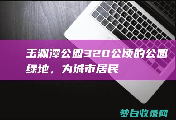 玉渊潭公园：320 公顷的公园绿地，为城市居民提供逃离喧嚣的绿野之地 (玉渊潭公园门票价格)