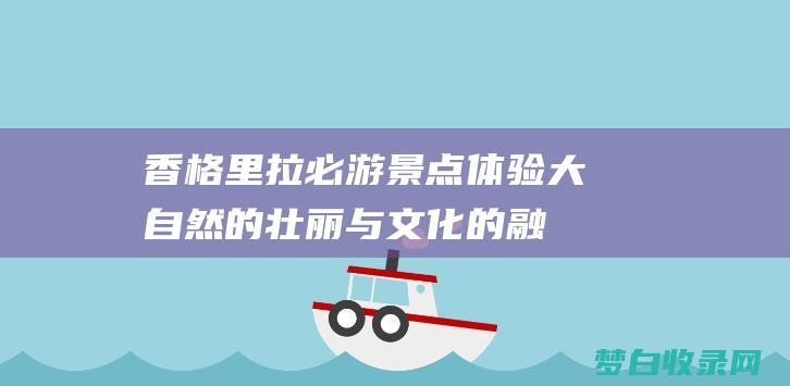 香格里拉必游景点：体验大自然的壮丽与文化的融合 (香格里拉必游十大景点推荐)