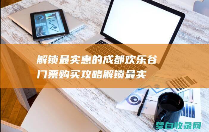 解锁最实惠的成都欢乐谷门票购买攻略 (解锁最实惠的苹果手机)