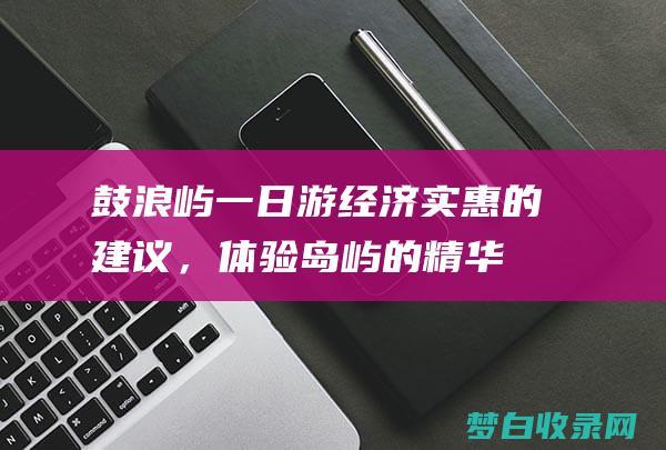 鼓浪屿一日游：经济实惠的建议，体验岛屿的精华，省钱又省心 (鼓浪屿一日游最佳攻略)