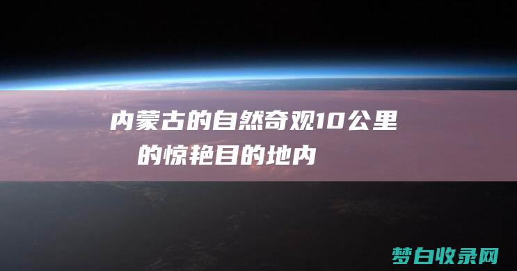 内蒙古的自然奇观：10公里内的惊艳目的地 (内蒙古的自然环境特点)