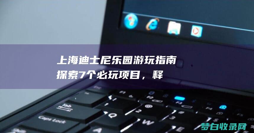 上海迪士尼乐园游玩指南：探索 7 个必玩项目，释放你的童心 (上海迪士尼乐园)