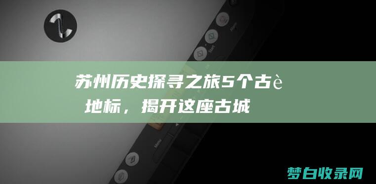 苏州历史探寻之旅：5个古老地标，揭开这座古城的秘密 (苏州历史古迹的寻访之旅)