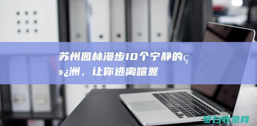 苏州园林漫步：10个宁静的绿洲，让你逃离喧嚣 (苏州园林漫步美景图片)