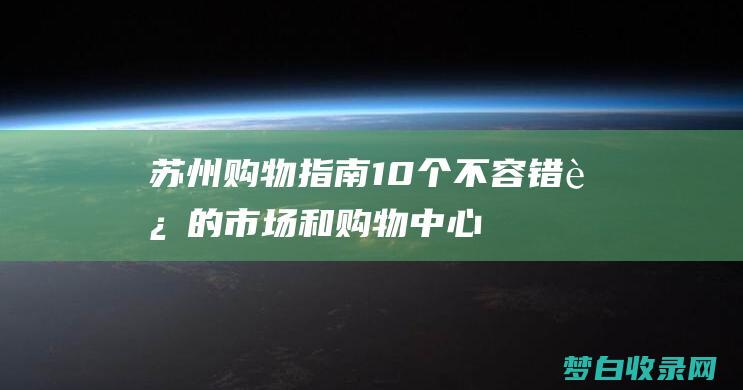 苏州购物指南：10个不容错过的市场和购物中心 (苏州购物指南app)