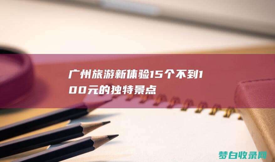 广州旅游新体验：15个不到100元的独特景点 (广州旅游体验)