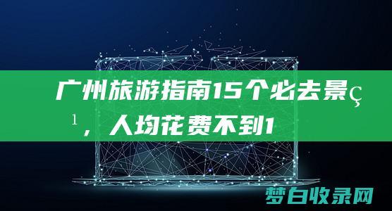 广州旅游指南：15个必去景点，人均花费不到1% (广州旅游指南最新)