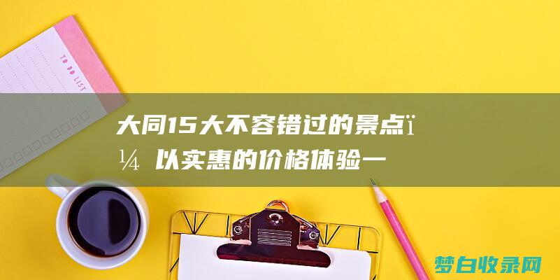 大同15大不容错过的景点，以实惠的价格体验一段令人难忘的历史文化之旅 (大同11)