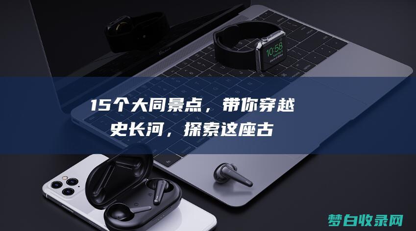 15个大同景点，带你穿越历史长河，探索这座古城的辉煌过去，节省高达2% (大同景点大全景点排名榜)