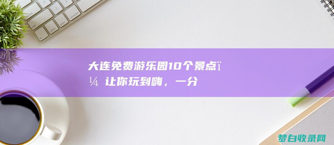 大连免费游乐园：10个景点，让你玩到嗨，一分不花！ (大连免费游乐园)