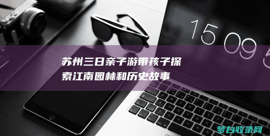 苏州三日亲子游：带孩子探索江南园林和历史故事 (苏州三日亲子游最佳攻略)