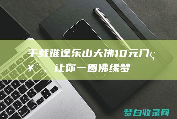 千载难逢！乐山大佛10元门票，让你一圆佛缘梦 (千载难逢上一句)