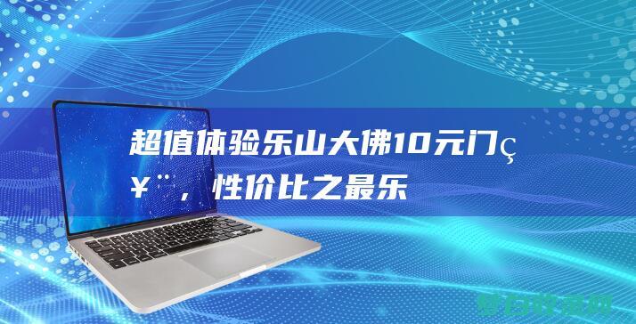 超值体验！乐山大佛10元门票，性价比之最 (乐got)