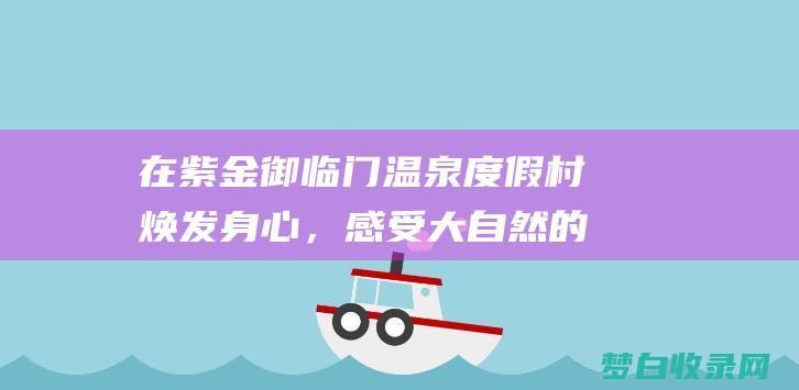 在紫金御临门温泉度假村焕发身心，感受大自然的呵护 (紫金御临门温泉度假村)