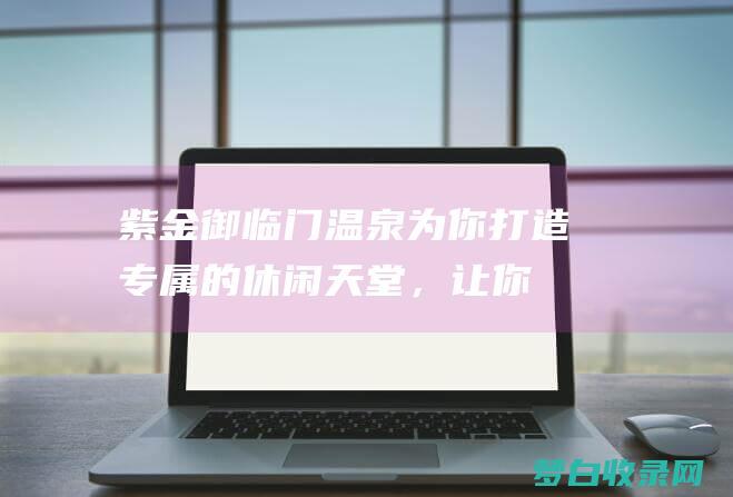 紫金御临门温泉：为你打造专属的休闲天堂，让你尽享安逸 (紫金御临门温泉度假村电话)