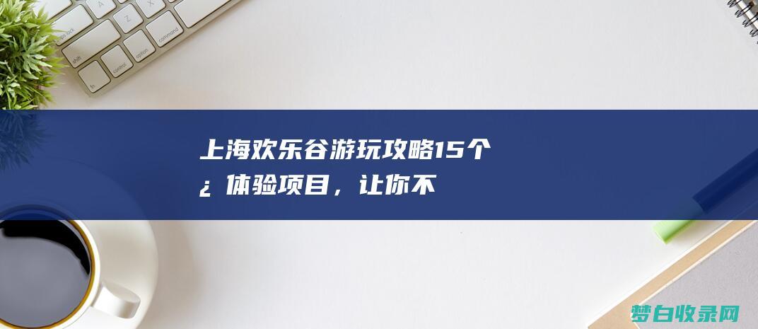 上海欢乐谷游玩攻略：15个必体验项目，让你不虚此行 (上海欢乐谷游览图)