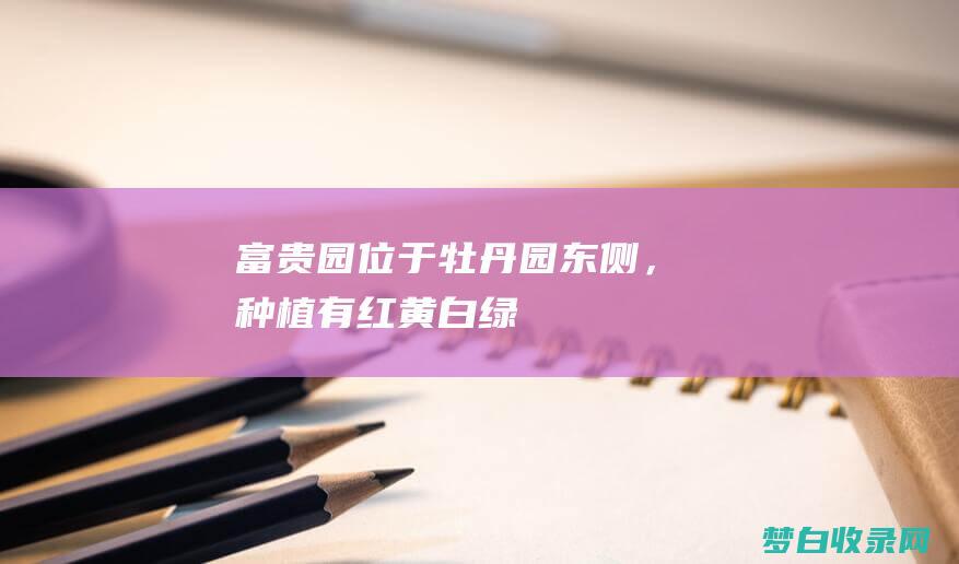 富贵园：位于牡丹园东侧，种植有红、黄、白、绿等多种颜色牡丹，花形娇艳，色彩缤纷。 (富贵园在哪里)